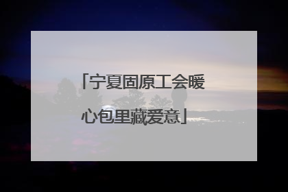 宁夏固原工会暖心包里藏爱意