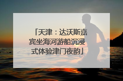 天津：达沃斯嘉宾坐海河游船沉浸式体验津门夜韵