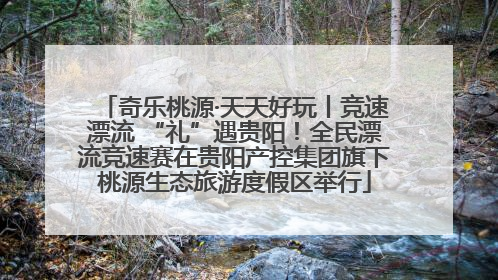 奇乐桃源·天天好玩丨竞速漂流 “礼”遇贵阳！全民漂流竞速赛在贵阳产控集团旗下桃源生态旅游度假区举行