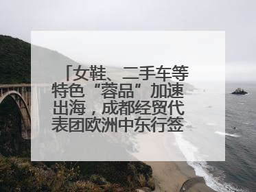 女鞋、二手车等特色“蓉品”加速出海，成都经贸代表团欧洲中东行签单逾3.7亿元