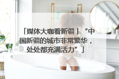 媒体大咖看新疆丨“中国新疆的城市非常繁华，处处都充满活力”