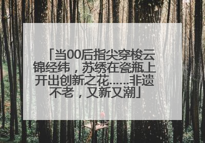 当00后指尖穿梭云锦经纬，苏绣在瓷瓶上开出创新之花……非遗不老，又新又潮