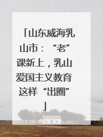 山东威海乳山市：“老”课新上，乳山爱国主义教育这样“出圈”