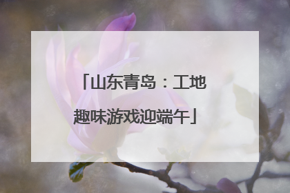 山东青岛：工地趣味游戏迎端午