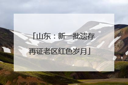 山东：新一批遗存再证老区红色岁月