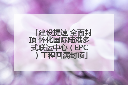 建设提速 全面封顶 怀化国际陆港多式联运中心（EPC）工程圆满封顶