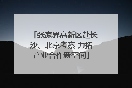 张家界高新区赴长沙、北京考察 力拓产业合作新空间