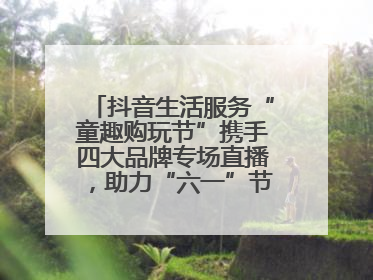 抖音生活服务“童趣购玩节”携手四大品牌专场直播，助力“六一”节日消费