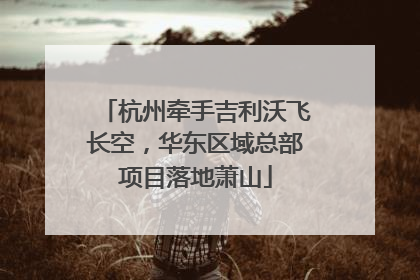 杭州牵手吉利沃飞长空，华东区域总部项目落地萧山