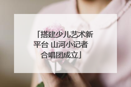 搭建少儿艺术新平台 山河小记者合唱团成立