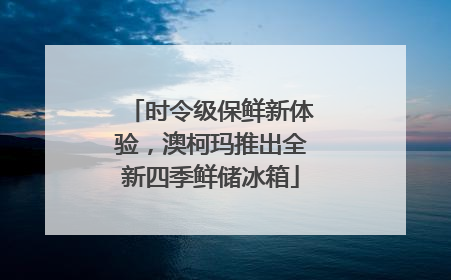 时令级保鲜新体验，澳柯玛推出全新四季鲜储冰箱