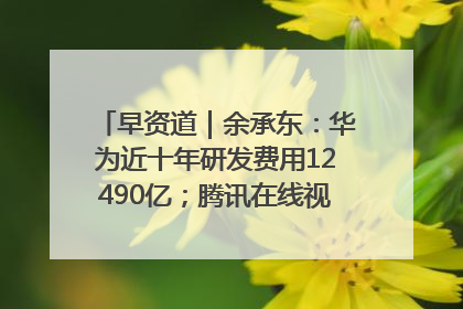 早资道｜余承东：华为近十年研发费用12490亿；腾讯在线视频重大组织调整