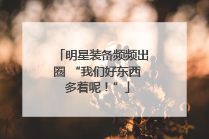 明星装备频频出圈 “我们好东西多着呢！”