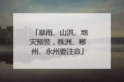 暴雨、山洪、地灾预警，株洲、郴州、永州要注意