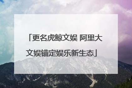 更名虎鲸文娱 阿里大文娱锚定娱乐新生态