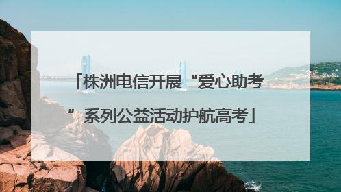 株洲电信开展“爱心助考”系列公益活动护航高考