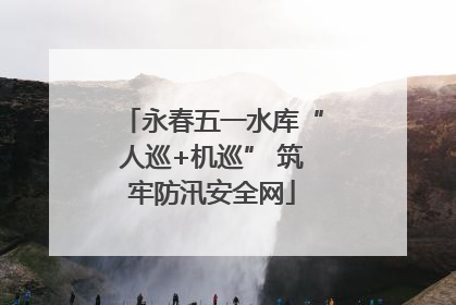 永春五一水库“人巡+机巡” 筑牢防汛安全网