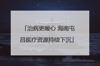 治病更暖心 海南屯昌医疗资源持续下沉