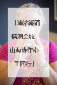 津沽潮涌情润金城 山海协作牵手同行