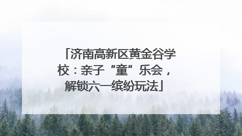 济南高新区黄金谷学校：亲子“童”乐会，解锁六一缤纷玩法
