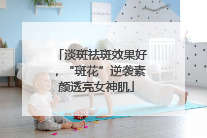 淡斑祛斑效果好，“斑花”逆袭素颜透亮女神肌