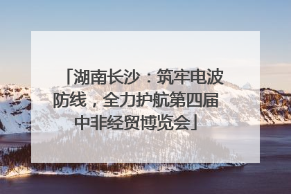湖南长沙：筑牢电波防线，全力护航第四届中非经贸博览会