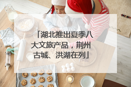 湖北推出夏季八大文旅产品，荆州古城、洪湖在列
