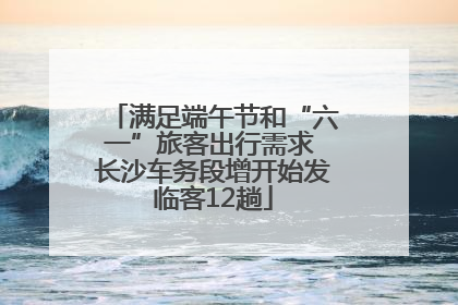 满足端午节和“六一”旅客出行需求 长沙车务段增开始发临客12趟