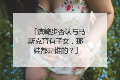 滨崎步否认与马斯克育有子女，那娃都是谁的？