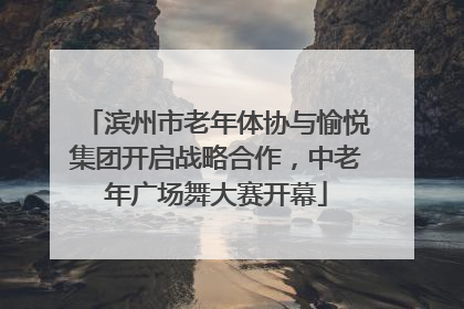 滨州市老年体协与愉悦集团开启战略合作，中老年广场舞大赛开幕