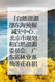 自然资源部东海预报减灾中心、北京市规划和自然资源委员会、广东省林业系统等正在招聘｜招聘信息