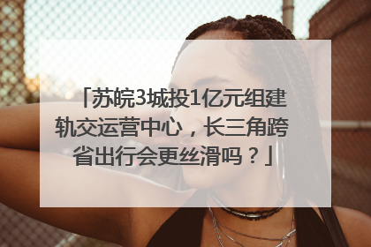 苏皖3城投1亿元组建轨交运营中心，长三角跨省出行会更丝滑吗？