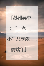 苏州吴中：“一老一小”共享浓情端午