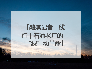 融媒记者一线行｜石油老厂的“绿”动革命