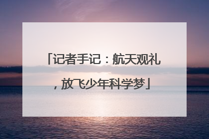 记者手记：航天观礼，放飞少年科学梦