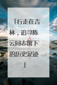 行走在吉林，追寻陈云同志留下的历史足迹