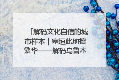 解码文化自信的城市样本｜塞垣此地擅繁华——解码乌鲁木齐的文化自信样本