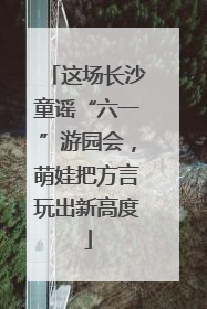 这场长沙童谣“六一”游园会，萌娃把方言玩出新高度