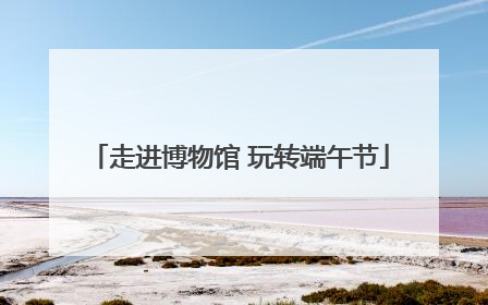 走进博物馆 玩转端午节