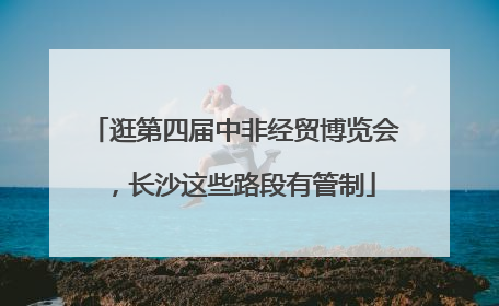 逛第四届中非经贸博览会，长沙这些路段有管制