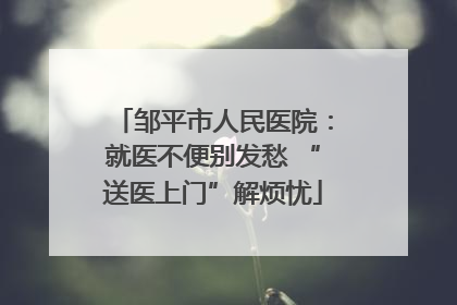 邹平市人民医院：就医不便别发愁 “送医上门”解烦忧