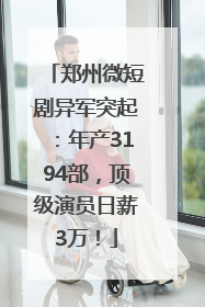 郑州微短剧异军突起：年产3194部，顶级演员日薪3万！