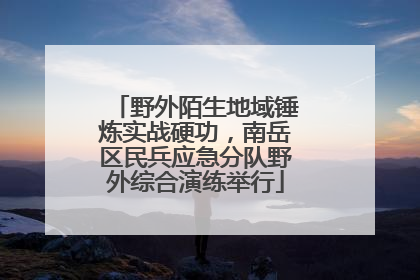 野外陌生地域锤炼实战硬功，南岳区民兵应急分队野外综合演练举行