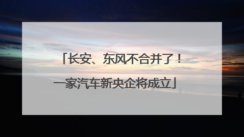 长安、东风不合并了！一家汽车新央企将成立