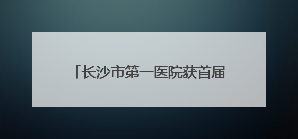 长沙市第一医院获首届全国卫生健康行业青年志愿服务公益创业赛铜奖