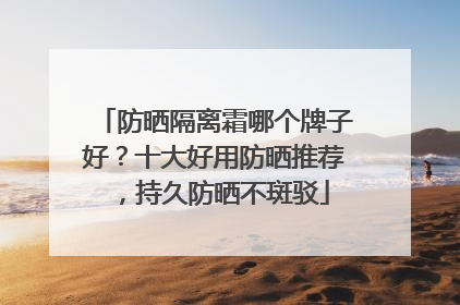 防晒隔离霜哪个牌子好？十大好用防晒推荐，持久防晒不斑驳
