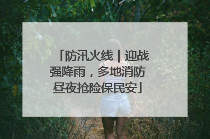 防汛火线｜迎战强降雨，多地消防昼夜抢险保民安