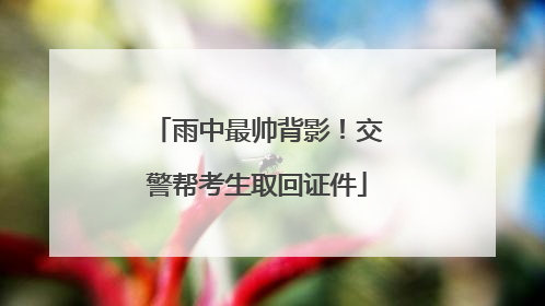 雨中最帅背影！交警帮考生取回证件