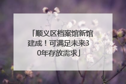 顺义区档案馆新馆建成！可满足未来30年存放需求
