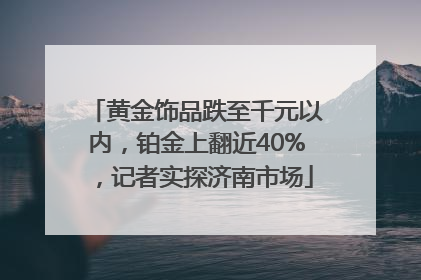 黄金饰品跌至千元以内，铂金上翻近40%，记者实探济南市场